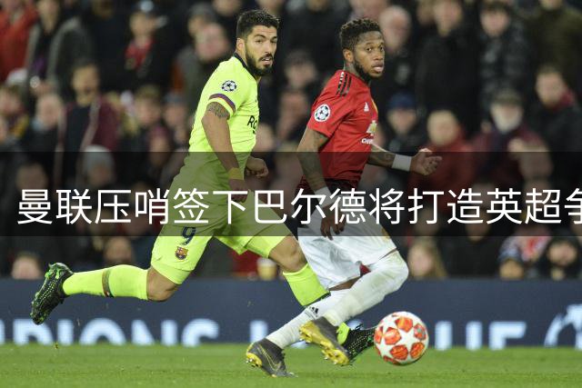 曼联压哨签下巴尔德将打造英超争冠阵容