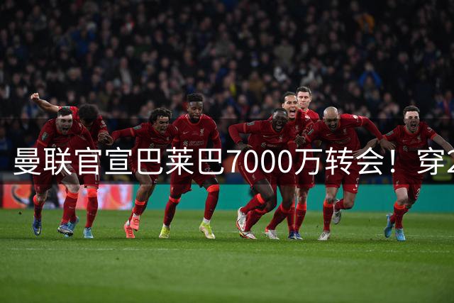 曼联官宣巴莱巴7000万转会！穿20号圆儿时梦，铁腰自曝为何钟情红魔